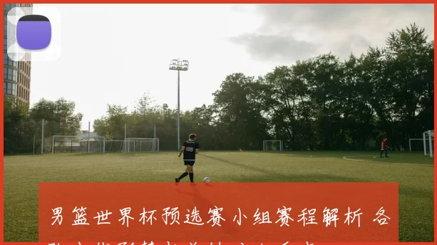 男篮世界杯预选赛小组赛程解析 各队出线形势与关键对决看点