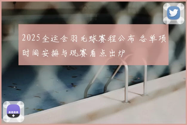 2025全运会羽毛球赛程公布 各单项时间安排与观赛看点出炉