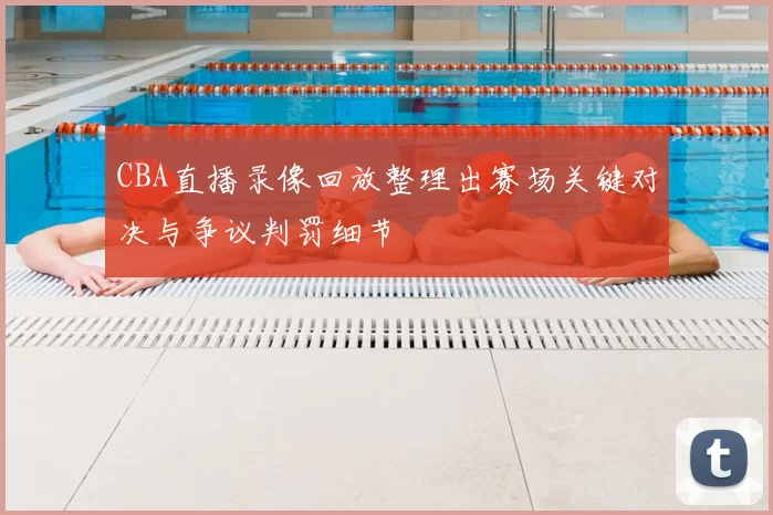 CBA直播录像回放整理出赛场关键对决与争议判罚细节