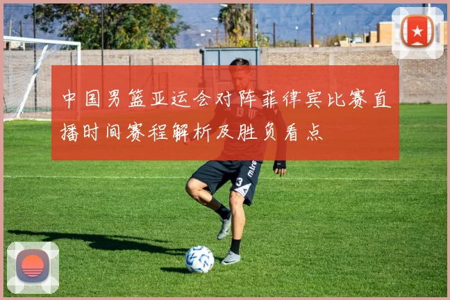 中国男篮亚运会对阵菲律宾比赛直播时间赛程解析及胜负看点