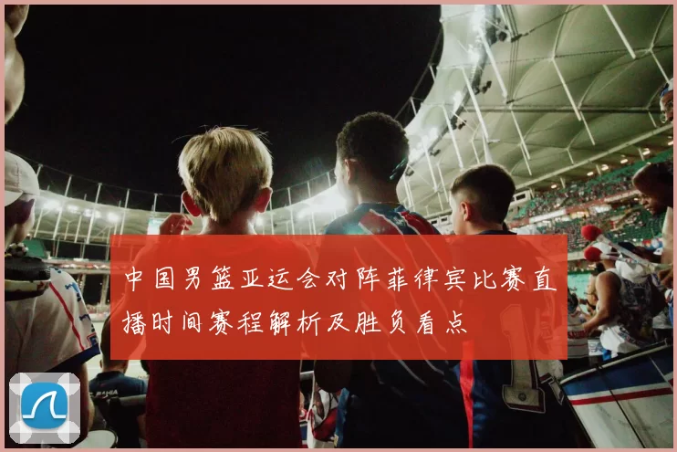 中国男篮亚运会对阵菲律宾比赛直播时间赛程解析及胜负看点