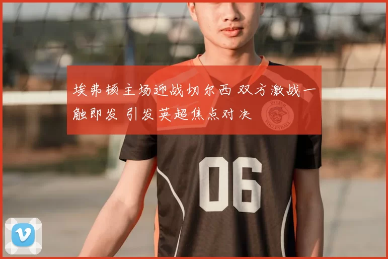 埃弗顿主场迎战切尔西 双方激战一触即发 引发英超焦点对决