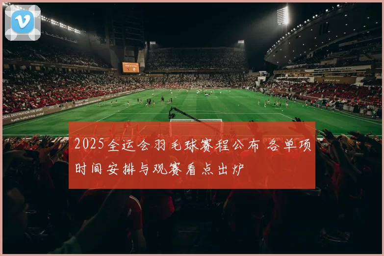 2025全运会羽毛球赛程公布 各单项时间安排与观赛看点出炉