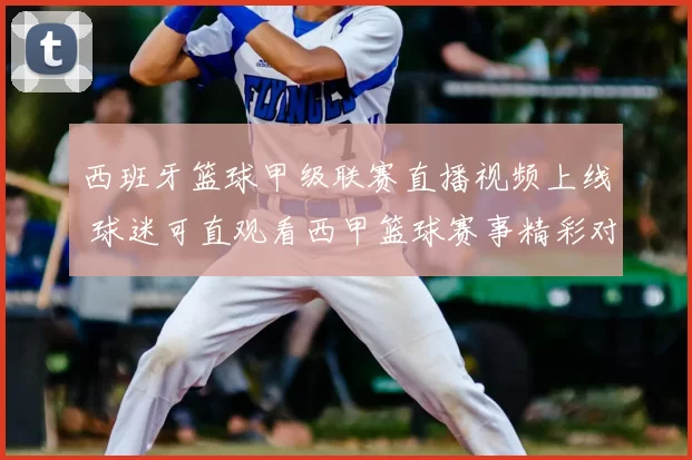 西班牙篮球甲级联赛直播视频上线 球迷可直观看西甲篮球赛事精彩对决