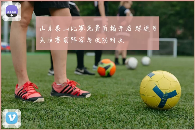 山东泰山比赛免费直播开启 球迷可关注赛前阵容与攻防对决