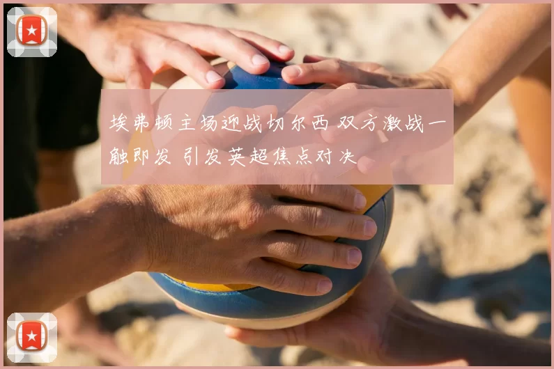 埃弗顿主场迎战切尔西 双方激战一触即发 引发英超焦点对决