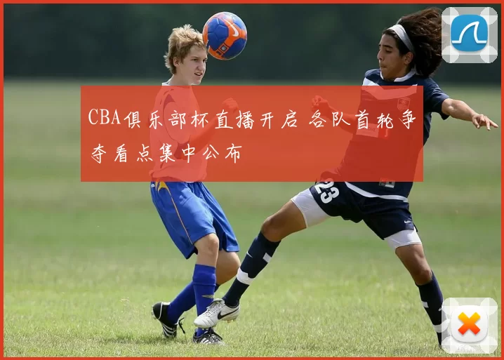 CBA俱乐部杯直播开启 各队首轮争夺看点集中公布