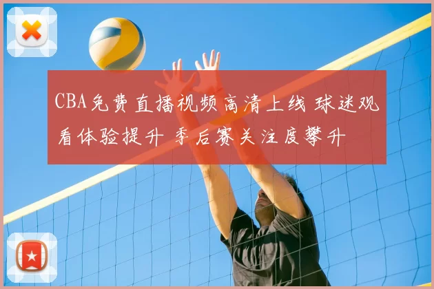 CBA免费直播视频高清上线 球迷观看体验提升 季后赛关注度攀升