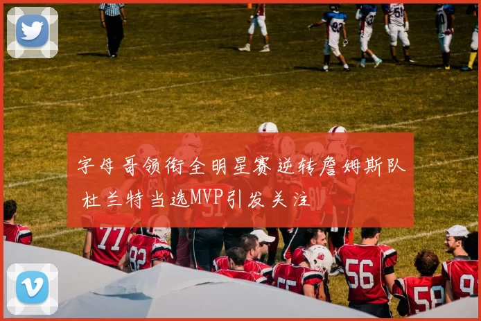 字母哥领衔全明星赛逆转詹姆斯队 杜兰特当选MVP引发关注