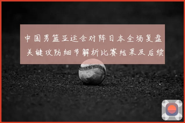 中国男篮亚运会对阵日本全场复盘 关键攻防细节解析比赛结果及后续影响