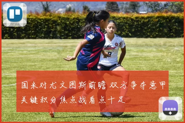 国米对尤文图斯前瞻 双方争夺意甲关键积分焦点战看点十足