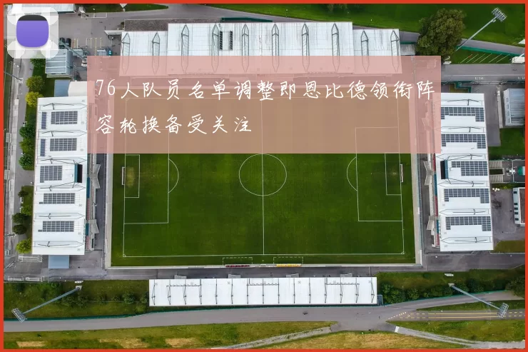 76人队员名单调整即恩比德领衔阵容轮换备受关注