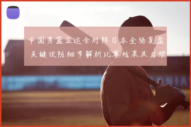 中国男篮亚运会对阵日本全场复盘 关键攻防细节解析比赛结果及后续影响