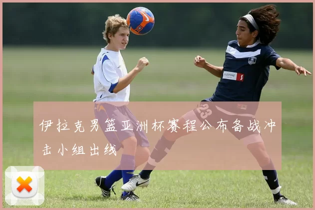 伊拉克男篮亚洲杯赛程公布备战冲击小组出线