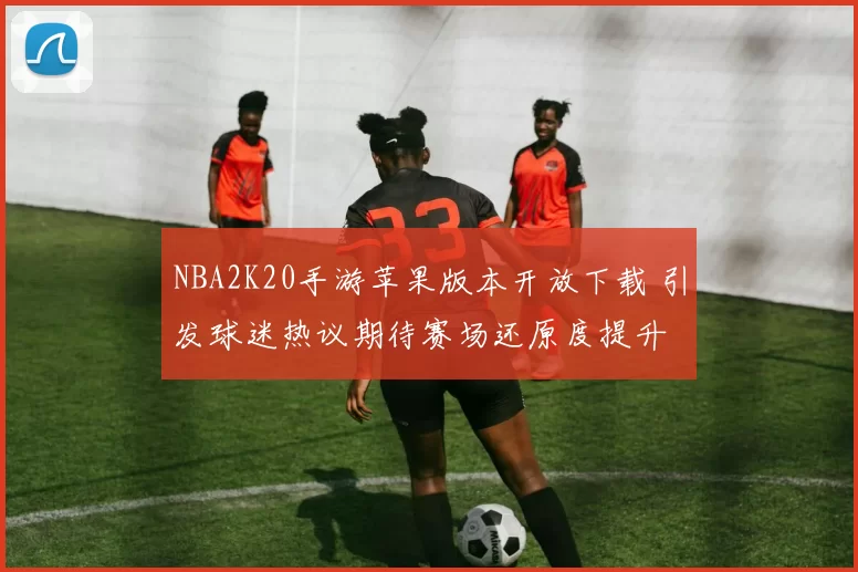 NBA2K20手游苹果版本开放下载 引发球迷热议期待赛场还原度提升