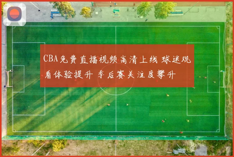 CBA免费直播视频高清上线 球迷观看体验提升 季后赛关注度攀升