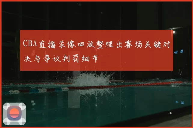 CBA直播录像回放整理出赛场关键对决与争议判罚细节