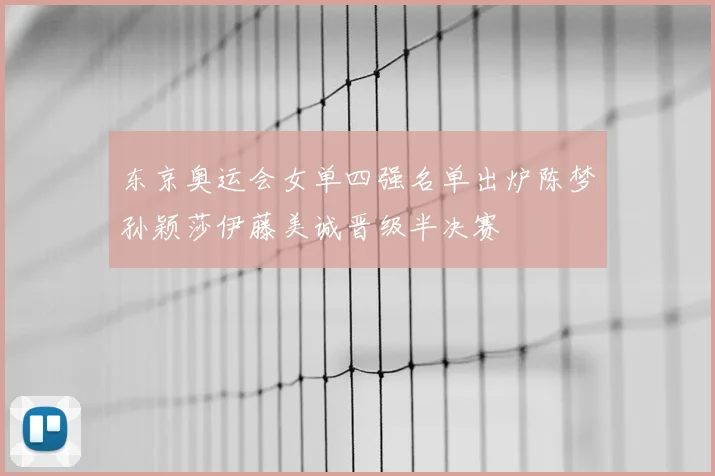 东京奥运会女单四强名单出炉陈梦孙颖莎伊藤美诚晋级半决赛