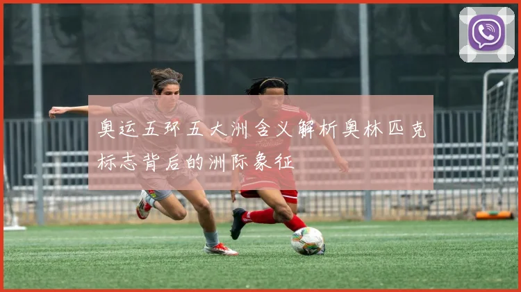 奥运五环五大洲含义解析奥林匹克标志背后的洲际象征