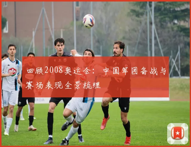 回顾2008奥运会：中国军团备战与赛场表现全景梳理