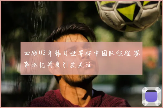回顾02年韩日世界杯中国队征程 赛事记忆再度引发关注