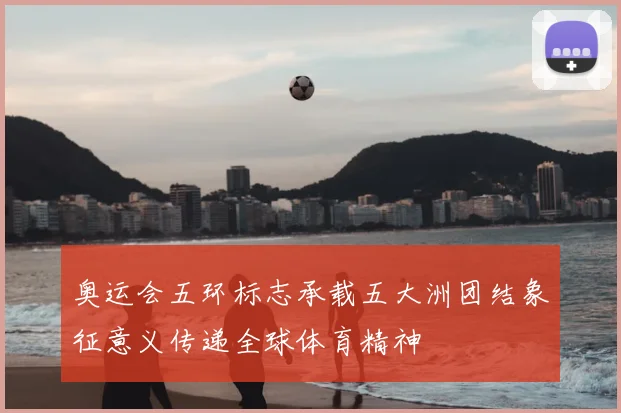 奥运会五环标志承载五大洲团结象征意义传递全球体育精神